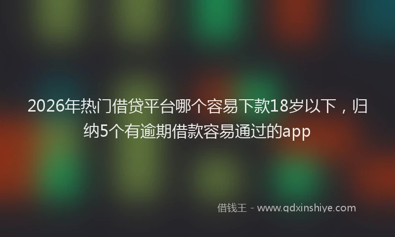 2026年热门借贷平台哪个容易下款18岁以下，归纳5个有逾期借款容易通过的app