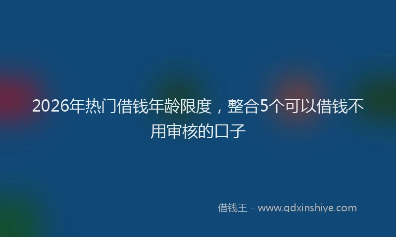 2026年热门借钱年龄限度，整合5个可以借钱不用审核的口子