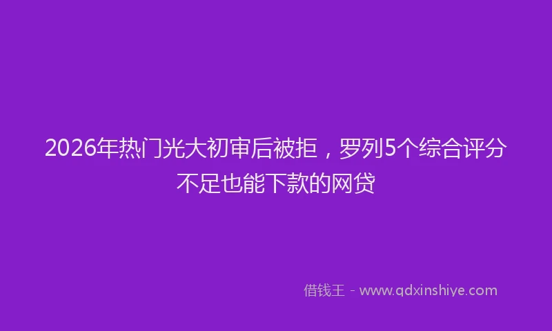 2026年热门光大初审后被拒，罗列5个综合评分不足也能下款的网贷