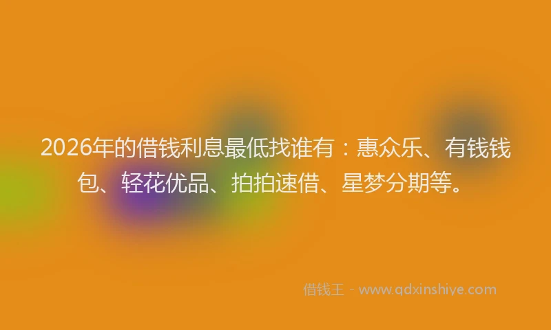 2026年的借钱利息最低找谁有：惠众乐、有钱钱包、轻花优品、拍拍速借、星梦分期等。