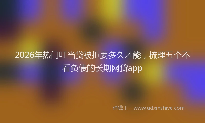 2026年热门叮当贷被拒要多久才能，梳理五个不看负债的长期网贷app