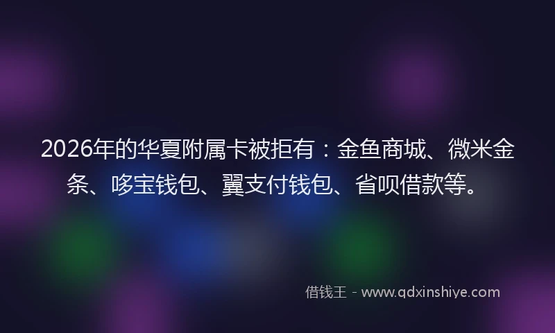 2026年的华夏附属卡被拒有：金鱼商城、微米金条、哆宝钱包、翼支付钱包、省呗借款等。