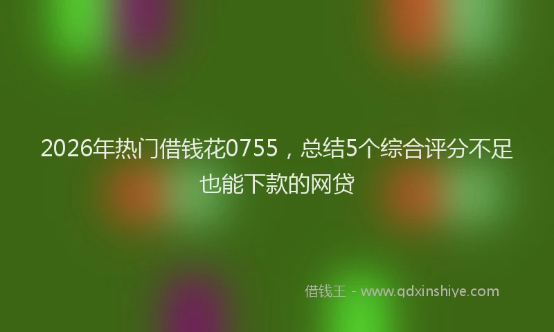 2026年热门借钱花0755，总结5个综合评分不足也能下款的网贷