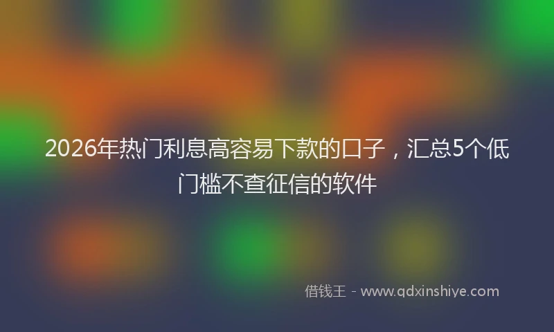 2026年热门利息高容易下款的口子，汇总5个低门槛不查征信的软件