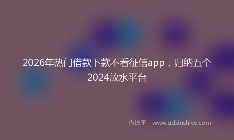 2026年热门借款下款不看征信app，归纳五个2024放水平台