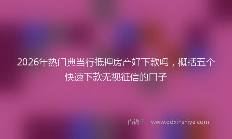 2026年热门典当行抵押房产好下款吗，概括五个快速下款无视征信的口子