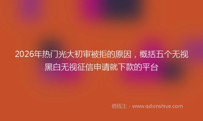 2026年热门光大初审被拒的原因，概括五个无视黑白无视征信申请就下款的平台