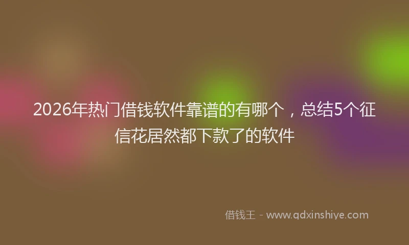 2026年热门借钱软件靠谱的有哪个，总结5个征信花居然都下款了的软件