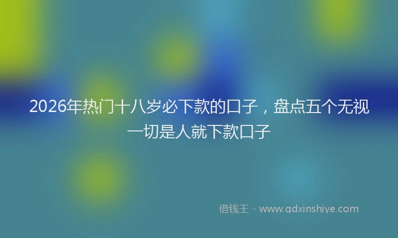 2026年热门十八岁必下款的口子，盘点五个无视一切是人就下款口子