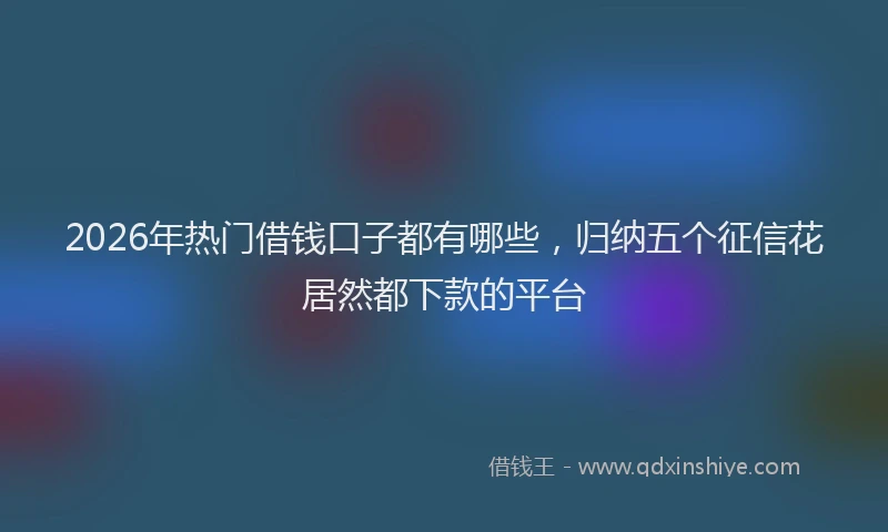 2026年热门借钱口子都有哪些，归纳五个征信花居然都下款的平台