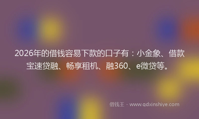 2026年的借钱容易下款的口子有：小金象、借款宝速贷融、畅享租机、融360、e微贷等。