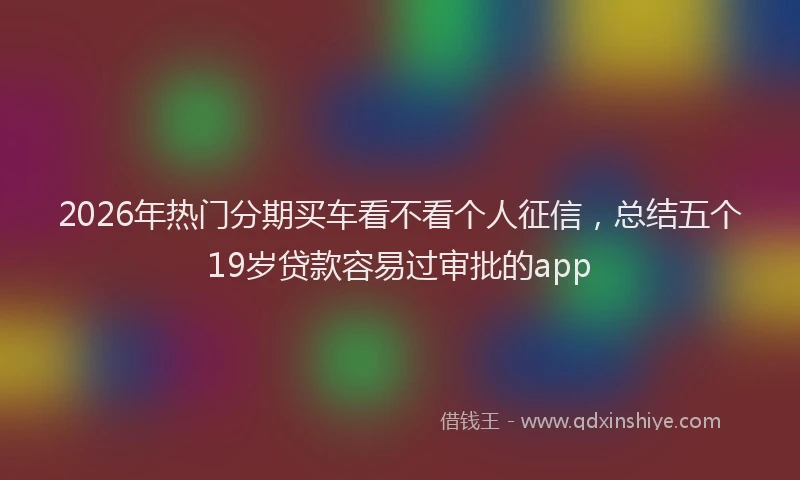 2026年热门分期买车看不看个人征信，总结五个19岁贷款容易过审批的app