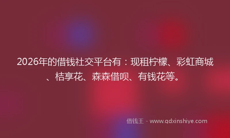 2026年的借钱社交平台有：现租柠檬、彩虹商城、桔享花、森森借呗、有钱花等。