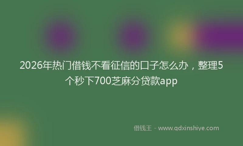 2026年热门借钱不看征信的口子怎么办，整理5个秒下700芝麻分贷款app