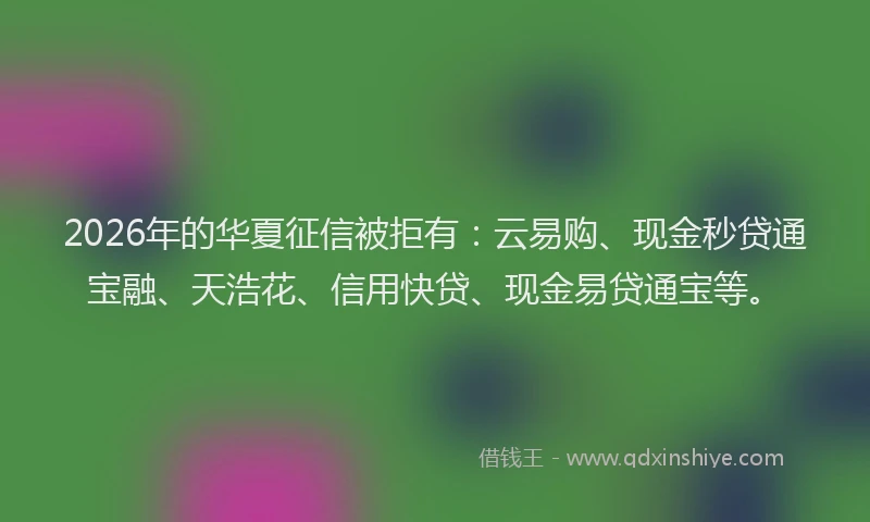 2026年的华夏征信被拒有：云易购、现金秒贷通宝融、天浩花、信用快贷、现金易贷通宝等。