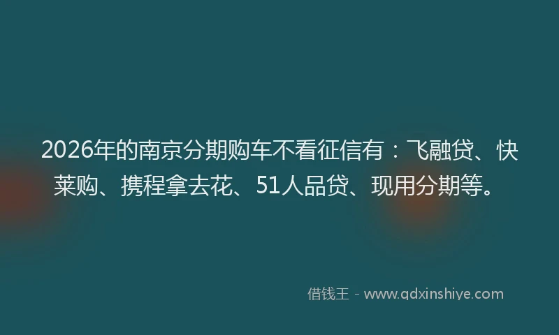 2026年的南京分期购车不看征信有：飞融贷、快莱购、携程拿去花、51人品贷、现用分期等。