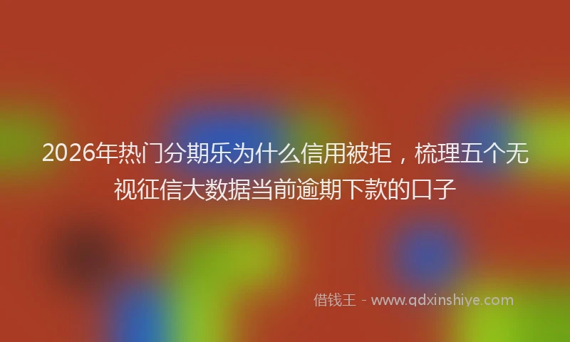 2026年热门分期乐为什么信用被拒，梳理五个无视征信大数据当前逾期下款的口子
