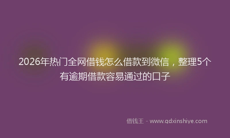 2026年热门全网借钱怎么借款到微信，整理5个有逾期借款容易通过的口子