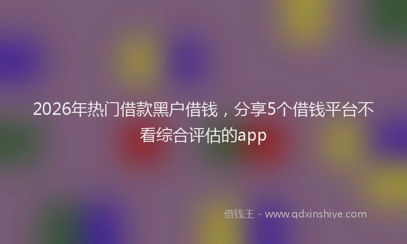 2026年热门借款黑户借钱，分享5个借钱平台不看综合评估的app