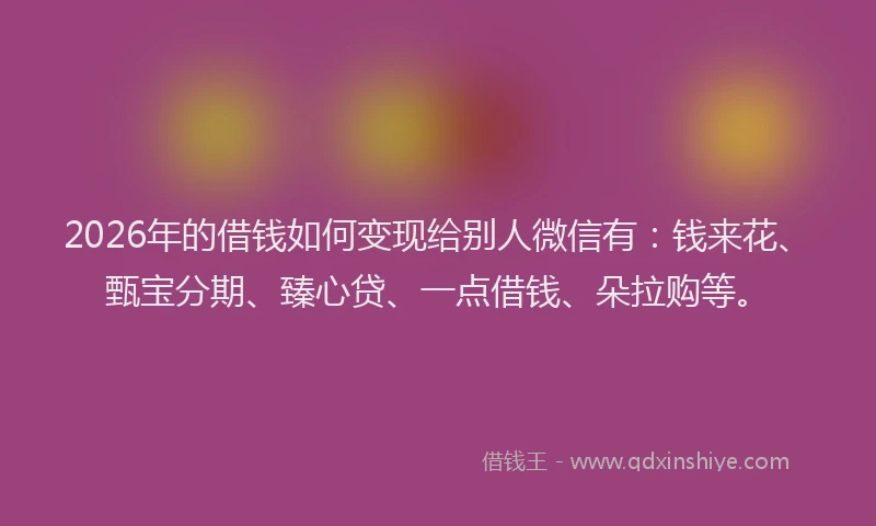 2026年的借钱如何变现给别人微信有：钱来花、甄宝分期、臻心贷、一点借钱、朵拉购等。
