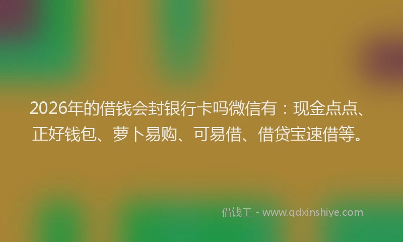2026年的借钱会封银行卡吗微信有：现金点点、正好钱包、萝卜易购、可易借、借贷宝速借等。