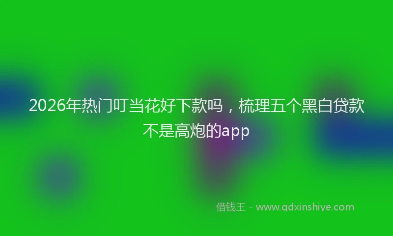 2026年热门叮当花好下款吗，梳理五个黑白贷款不是高炮的app