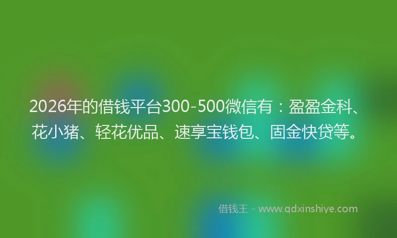 2026年的借钱平台300-500微信有：盈盈金科、花小猪、轻花优品、速享宝钱包、固金快贷等。