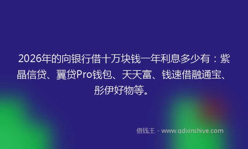 2026年的向银行借十万块钱一年利息多少有：紫晶信贷、翼贷Pro钱包、天天富、钱速借融通宝、彤伊好物等。