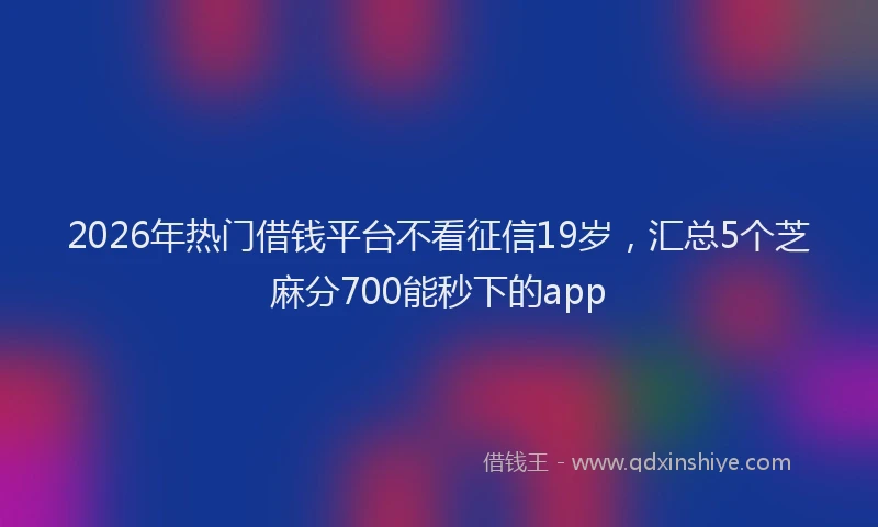 2026年热门借钱平台不看征信19岁，汇总5个芝麻分700能秒下的app