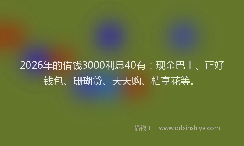 2026年的借钱3000利息40有：现金巴士、正好钱包、珊瑚贷、天天购、桔享花等。