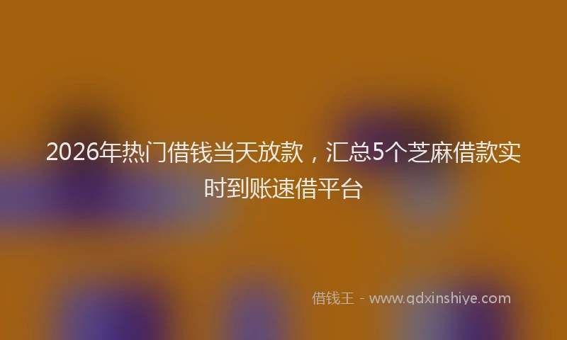 2026年热门借钱当天放款，汇总5个芝麻借款实时到账速借平台