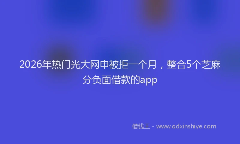 2026年热门光大网申被拒一个月，整合5个芝麻分负面借款的app