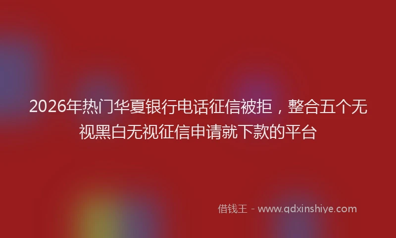 2026年热门华夏银行电话征信被拒，整合五个无视黑白无视征信申请就下款的平台