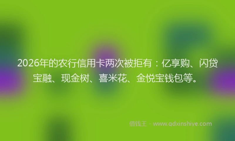 2026年的农行信用卡两次被拒有：亿享购、闪贷宝融、现金树、喜米花、金悦宝钱包等。