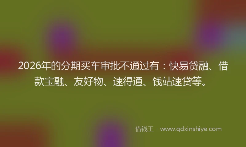 2026年的分期买车审批不通过有：快易贷融、借款宝融、友好物、速得通、钱站速贷等。