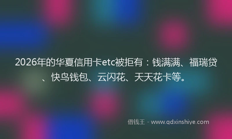 2026年的华夏信用卡etc被拒有：钱满满、福瑞贷、快鸟钱包、云闪花、天天花卡等。