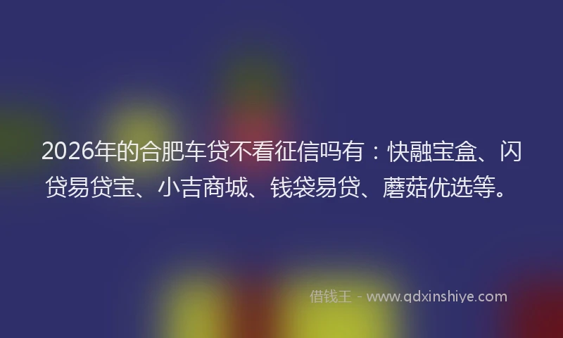 2026年的合肥车贷不看征信吗有：快融宝盒、闪贷易贷宝、小吉商城、钱袋易贷、蘑菇优选等。