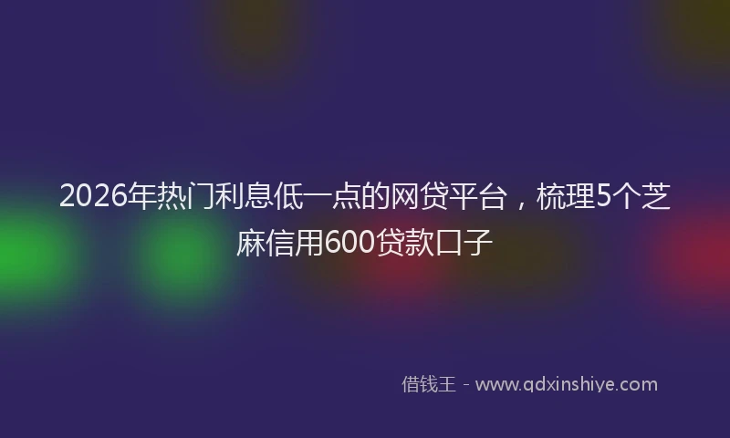 2026年热门利息低一点的网贷平台，梳理5个芝麻信用600贷款口子
