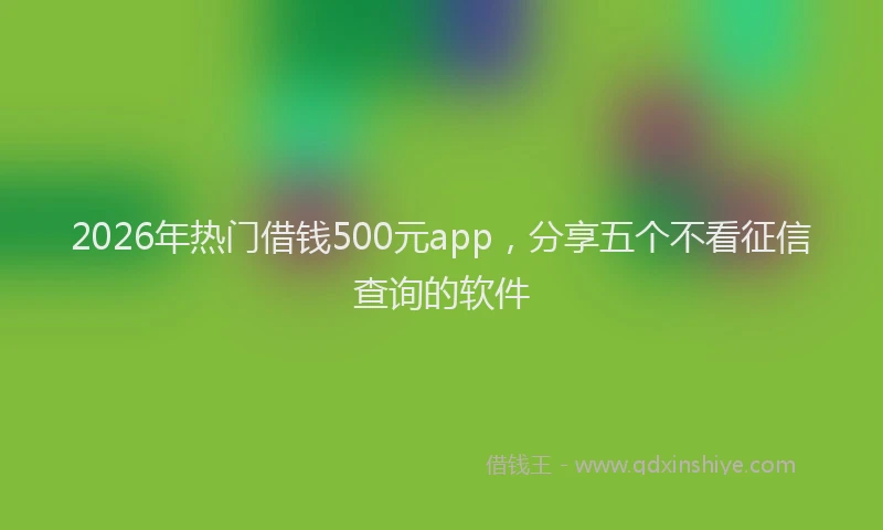 2026年热门借钱500元app，分享五个不看征信查询的软件