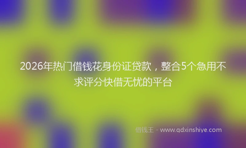 2026年热门借钱花身份证贷款，整合5个急用不求评分快借无忧的平台