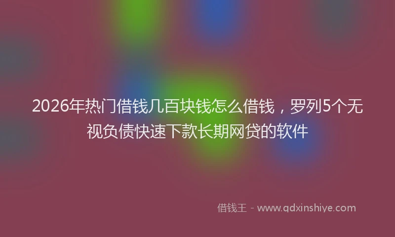 2026年热门借钱几百块钱怎么借钱，罗列5个无视负债快速下款长期网贷的软件