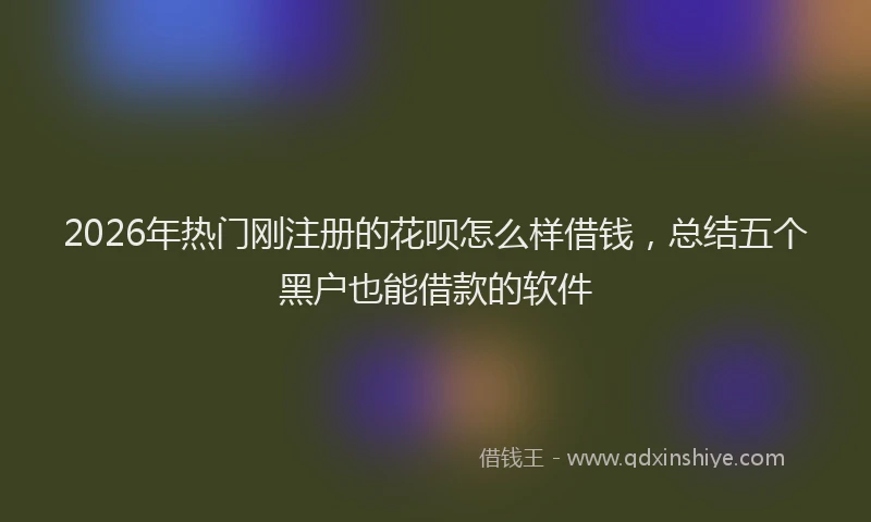 2026年热门刚注册的花呗怎么样借钱，总结五个黑户也能借款的软件