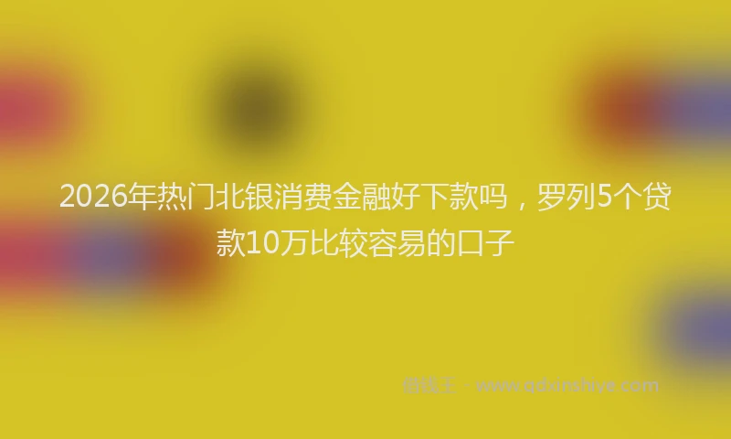 2026年热门北银消费金融好下款吗，罗列5个贷款10万比较容易的口子