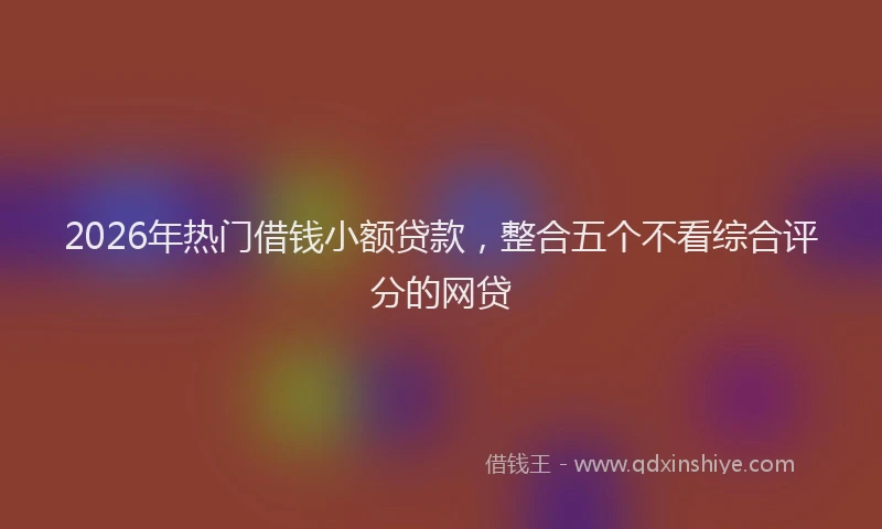 2026年热门借钱小额贷款，整合五个不看综合评分的网贷