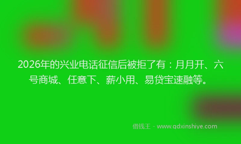2026年的兴业电话征信后被拒了有：月月开、六号商城、任意下、薪小用、易贷宝速融等。