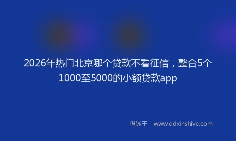 2026年热门北京哪个贷款不看征信，整合5个1000至5000的小额贷款app
