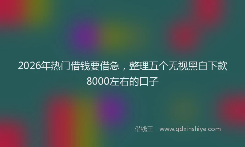 2026年热门借钱要借急，整理五个无视黑白下款8000左右的口子