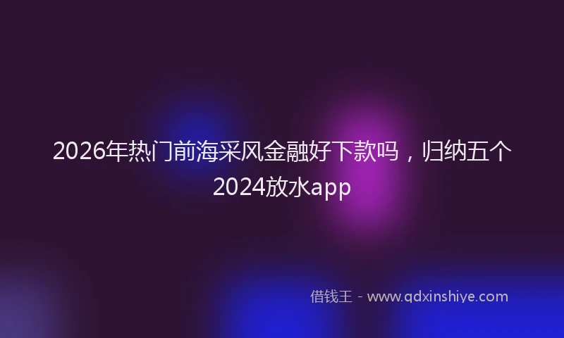 2026年热门前海采风金融好下款吗，归纳五个2024放水app