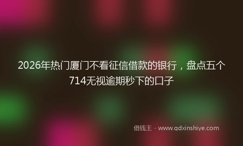 2026年热门厦门不看征信借款的银行，盘点五个714无视逾期秒下的口子