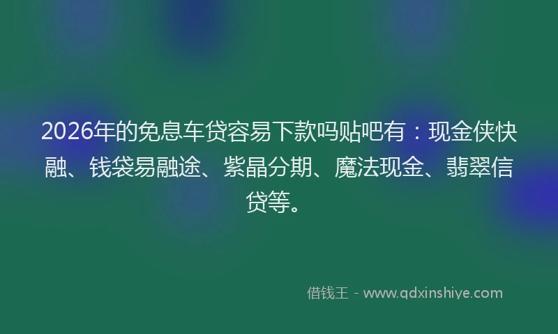 2026年的免息车贷容易下款吗贴吧有：现金侠快融、钱袋易融途、紫晶分期、魔法现金、翡翠信贷等。